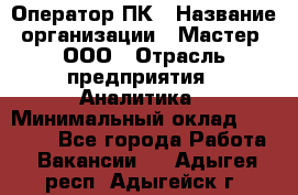 Оператор ПК › Название организации ­ Мастер, ООО › Отрасль предприятия ­ Аналитика › Минимальный оклад ­ 70 000 - Все города Работа » Вакансии   . Адыгея респ.,Адыгейск г.